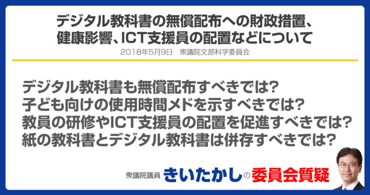 デジタル教科書の検定の要否、質の確保、無償配布への財政措置、学習環境格差の解消、健康影響、学習効果、学習効果の判断基準、活用のための教員の研修、技能向上、活用のガイドラインについて、ICT支援員の配置について、デジタル教材に関する子どもの行動の検証について、紙の教科書とデジタル教科書の併存について　衆議院議員　きいたかし　福岡10区　(北九州市門司区・小倉北区・小倉南区)