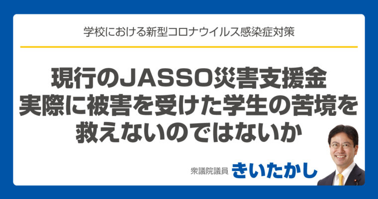 現行のJASSO 災害支援金では、実際に被害を受けた学生の苦境を救えないのではないか　衆議院議員　きいたかし　福岡10区　(北九州市門司区・小倉北区・小倉南区)