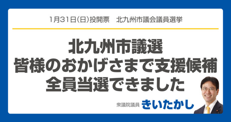 北九州市議選、皆様のおかげさまで支援候補全員当選できました　衆議院議員 きいたかし 福岡10区(北九州市門司区・小倉北区・小倉南区)