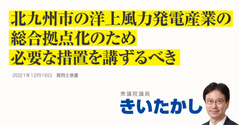 北九州市における洋上風力発電産業の総合拠点化に関する質問主意書　衆議院議員 きいたかし 福岡10区(北九州市門司区・小倉北区・小倉南区)
