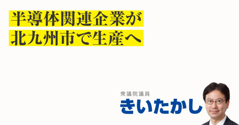 半導体関連企業が北九州市で生産へ　衆議院議員　きいたかし　福岡10区（北九州市門司区・小倉北区・小倉南区）