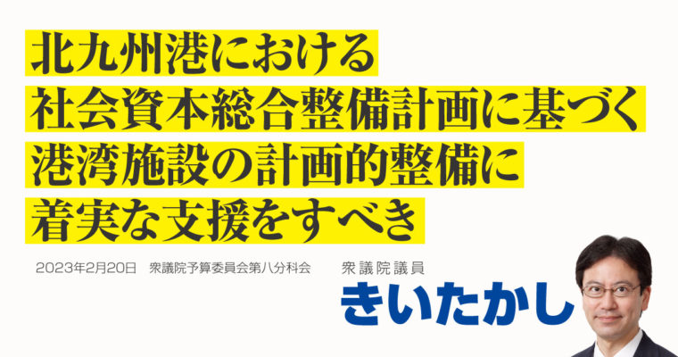 北九州港における社会資本総合整備計画に基づく港湾施設整備に着実な支援をすべき　衆議院議員 きいたかし 福岡10区(北九州市門司区・小倉北区・小倉南区)