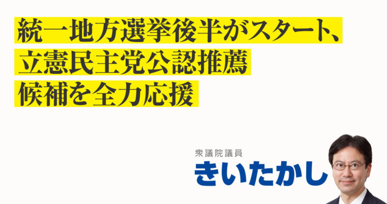 統一地方選挙後半がスタート、立憲民主党公認推薦候補を全力応援　衆議院議員　きいたかし　福岡10区（北九州市門司区・小倉北区・小倉南区）