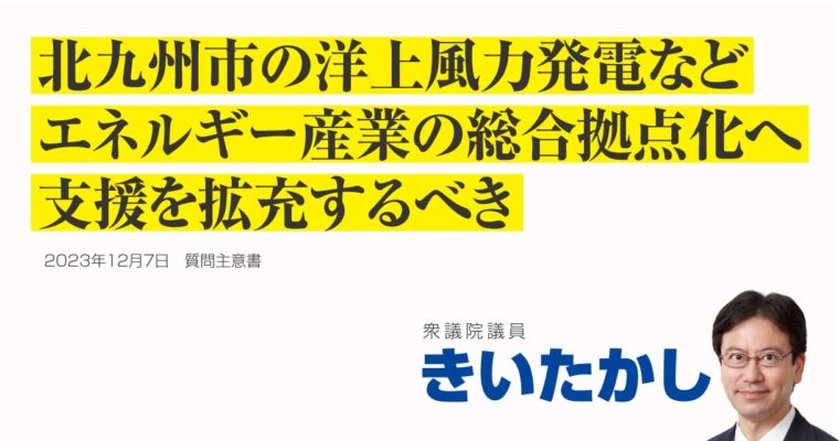 北九州市における洋上風力発電関連産業をはじめとするエネルギー産業の総合拠点化に関する質問主意書　衆議院議員 きいたかし 福岡10区(北九州市門司区・小倉北区・小倉南区)
