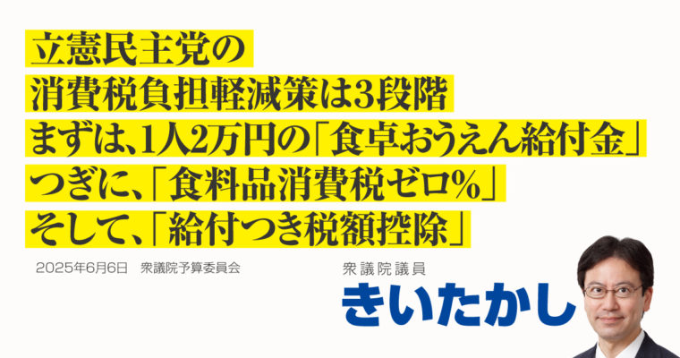 立憲民主党の消費税負担軽減策の三段階、まずは1人2万円の「食卓おうえん給付金」、つぎに「食料品消費税ゼロ％」、そして「給付つき税額控除」　衆議院議員　きいたかし　福岡10区（北九州市門司区・小倉北区・小倉南区）